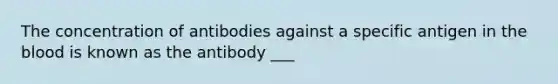 The concentration of antibodies against a specific antigen in the blood is known as the antibody ___