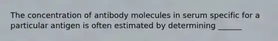 The concentration of antibody molecules in serum specific for a particular antigen is often estimated by determining ______