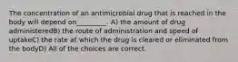 The concentration of an antimicrobial drug that is reached in the body will depend on_________. A) the amount of drug administeredB) the route of administration and speed of uptakeC) the rate at which the drug is cleared or eliminated from the bodyD) All of the choices are correct.