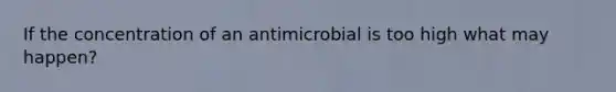 If the concentration of an antimicrobial is too high what may happen?