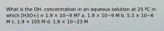 What is the OH- concentration in an aqueous solution at 25 ºC in which [H3O+] = 1.9 × 10−9 M? a. 1.9 × 10−9 M b. 5.3 × 10−6 M c. 1.9 × 105 M d. 1.9 × 10−23 M