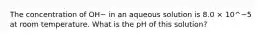 The concentration of OH− in an aqueous solution is 8.0 × 10^−5 at room temperature. What is the pH of this solution?