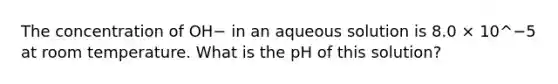 The concentration of OH− in an aqueous solution is 8.0 × 10^−5 at room temperature. What is the pH of this solution?