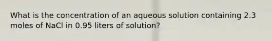 What is the concentration of an aqueous solution containing 2.3 moles of NaCl in 0.95 liters of solution?