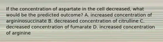 If the concentration of aspartate in the cell decreased, what would be the predicted outcome? A. increased concentration of argininosuccinate B. decreased concentration of citrulline C. decreased concentration of fumarate D. increased concentration of arginine