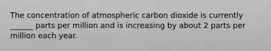 The concentration of atmospheric carbon dioxide is currently ______ parts per million and is increasing by about 2 parts per million each year.