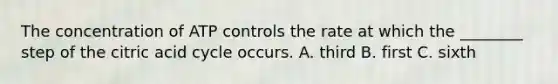 The concentration of ATP controls the rate at which the ________ step of the citric acid cycle occurs. A. third B. first C. sixth