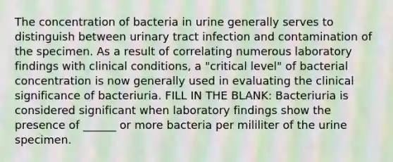 The concentration of bacteria in urine generally serves to distinguish between urinary tract infection and contamination of the specimen. As a result of correlating numerous laboratory findings with clinical conditions, a "critical level" of bacterial concentration is now generally used in evaluating the clinical significance of bacteriuria. FILL IN THE BLANK: Bacteriuria is considered significant when laboratory findings show the presence of ______ or more bacteria per mililiter of the urine specimen.