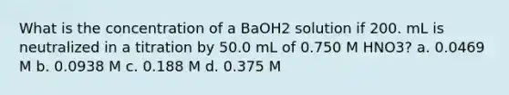 What is the concentration of a BaOH2 solution if 200. mL is neutralized in a titration by 50.0 mL of 0.750 M HNO3? a. 0.0469 M b. 0.0938 M c. 0.188 M d. 0.375 M