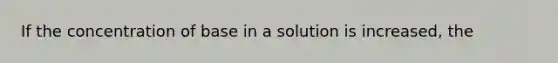 If the concentration of base in a solution is increased, the