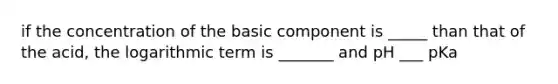 if the concentration of the basic component is _____ than that of the acid, the logarithmic term is _______ and pH ___ pKa