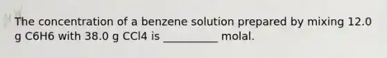 The concentration of a benzene solution prepared by mixing 12.0 g C6H6 with 38.0 g CCl4 is __________ molal.
