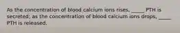 As the concentration of blood calcium ions rises, _____ PTH is secreted; as the concentration of blood calcium ions drops, _____ PTH is released.