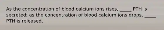 As the concentration of blood calcium ions rises, _____ PTH is secreted; as the concentration of blood calcium ions drops, _____ PTH is released.