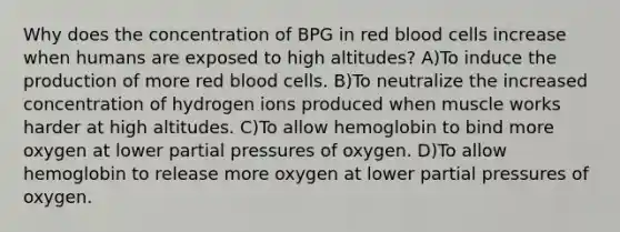 Why does the concentration of BPG in red blood cells increase when humans are exposed to high altitudes? A)To induce the production of more red blood cells. B)To neutralize the increased concentration of hydrogen ions produced when muscle works harder at high altitudes. C)To allow hemoglobin to bind more oxygen at lower partial pressures of oxygen. D)To allow hemoglobin to release more oxygen at lower partial pressures of oxygen.