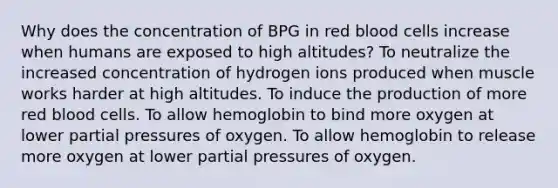 Why does the concentration of BPG in red blood cells increase when humans are exposed to high altitudes? To neutralize the increased concentration of hydrogen ions produced when muscle works harder at high altitudes. To induce the production of more red blood cells. To allow hemoglobin to bind more oxygen at lower partial pressures of oxygen. To allow hemoglobin to release more oxygen at lower partial pressures of oxygen.