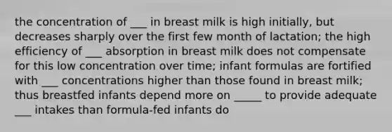 the concentration of ___ in breast milk is high initially, but decreases sharply over the first few month of lactation; the high efficiency of ___ absorption in breast milk does not compensate for this low concentration over time; infant formulas are fortified with ___ concentrations higher than those found in breast milk; thus breastfed infants depend more on _____ to provide adequate ___ intakes than formula-fed infants do