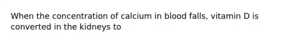 When the concentration of calcium in blood falls, vitamin D is converted in the kidneys to