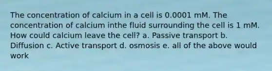 The concentration of calcium in a cell is 0.0001 mM. The concentration of calcium inthe fluid surrounding the cell is 1 mM. How could calcium leave the cell? a. Passive transport b. Diffusion c. Active transport d. osmosis e. all of the above would work