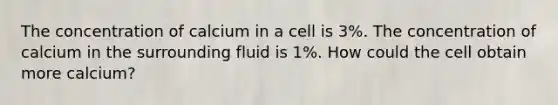 The concentration of calcium in a cell is 3%. The concentration of calcium in the surrounding fluid is 1%. How could the cell obtain more calcium?