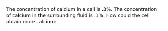 The concentration of calcium in a cell is .3%. The concentration of calcium in the surrounding fluid is .1%. How could the cell obtain more calcium: