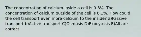 The concentration of calcium inside a cell is 0.3%. The concentration of calcium outside of the cell is 0.1%. How could the cell transport even more calcium to the inside? a)Passive transport b)Active transport C)Osmosis D)Exocytosis E)All are correct