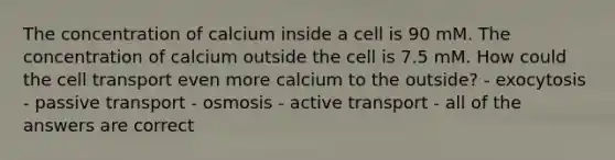 The concentration of calcium inside a cell is 90 mM. The concentration of calcium outside the cell is 7.5 mM. How could the cell transport even more calcium to the outside? - exocytosis - passive transport - osmosis - active transport - all of the answers are correct