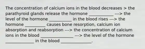 The concentration of calcium ions in the blood decreases > the parathyroid glands release the hormone ____________ ---> the level of the hormone ___________ in the blood rises ---> the hormone __________ causes bone resorption, calcium ion absorption and reabsorption ---> the concentration of calcium ions in the blood ________________ ---> the level of the hormone ______________ in the blood _______________.