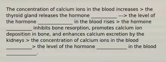 The concentration of calcium ions in the blood increases > the thyroid gland releases the hormone ___________ ---> the level of the hormone _______________ in the blood rises > the hormone ___________ inhibits bone resorption, promotes calcium ion deposition in bone, and enhances calcium excretion by the kidneys > the concentration of calcium ions in the blood ___________> the level of the hormone _____________ in the blood _____________.