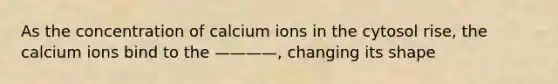 As the concentration of calcium ions in the cytosol rise, the calcium ions bind to the ————, changing its shape