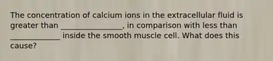 The concentration of calcium ions in the extracellular fluid is greater than ________________, in comparison with less than _____________ inside the smooth muscle cell. What does this cause?