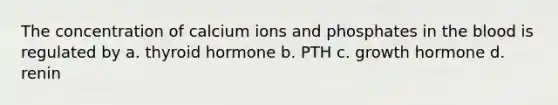 The concentration of calcium ions and phosphates in the blood is regulated by a. thyroid hormone b. PTH c. growth hormone d. renin