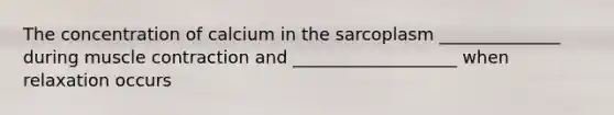 The concentration of calcium in the sarcoplasm ______________ during muscle contraction and ___________________ when relaxation occurs