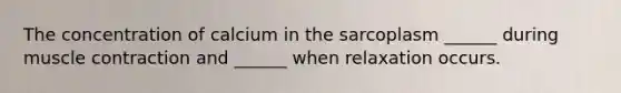 The concentration of calcium in the sarcoplasm ______ during muscle contraction and ______ when relaxation occurs.