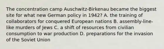 The concentration camp Auschwitz-Birkenau became the biggest site for what new German policy in 1942? A. the training of collaborators for conquered European nations B. assembly-line-like murders of Jews C. a shift of resources from civilian consumption to war production D. preparations for the invasion of the Soviet Union