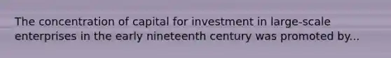 The concentration of capital for investment in large-scale enterprises in the early nineteenth century was promoted by...