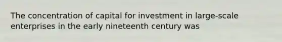 The concentration of capital for investment in large-scale enterprises in the early nineteenth century was