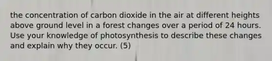 the concentration of carbon dioxide in the air at different heights above ground level in a forest changes over a period of 24 hours. Use your knowledge of photosynthesis to describe these changes and explain why they occur. (5)