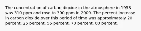 The concentration of carbon dioxide in the atmosphere in 1958 was 310 ppm and rose to 390 ppm in 2009. The percent increase in carbon dioxide over this period of time was approximately 20 percent. 25 percent. 55 percent. 70 percent. 80 percent.