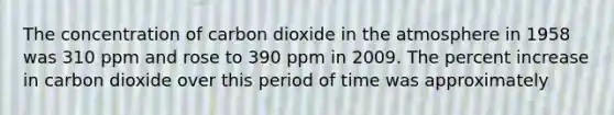 The concentration of carbon dioxide in the atmosphere in 1958 was 310 ppm and rose to 390 ppm in 2009. The percent increase in carbon dioxide over this period of time was approximately