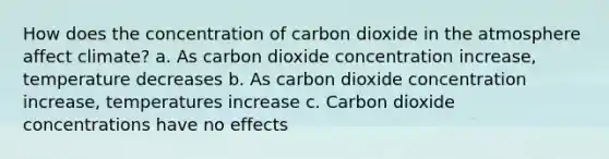 How does the concentration of carbon dioxide in the atmosphere affect climate? a. As carbon dioxide concentration increase, temperature decreases b. As carbon dioxide concentration increase, temperatures increase c. Carbon dioxide concentrations have no effects