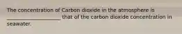 The concentration of Carbon dioxide in the atmosphere is _____________________ that of the carbon dioxide concentration in seawater.