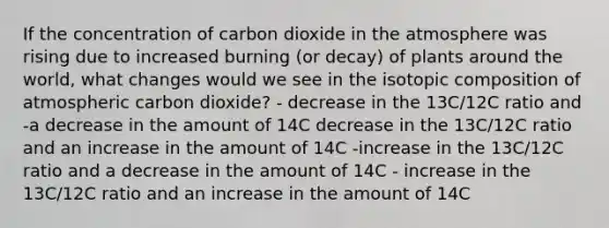 If the concentration of carbon dioxide in the atmosphere was rising due to increased burning (or decay) of plants around the world, what changes would we see in the isotopic composition of atmospheric carbon dioxide? - decrease in the 13C/12C ratio and -a decrease in the amount of 14C decrease in the 13C/12C ratio and an increase in the amount of 14C -increase in the 13C/12C ratio and a decrease in the amount of 14C - increase in the 13C/12C ratio and an increase in the amount of 14C