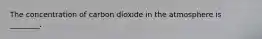 The concentration of carbon dioxide in the atmosphere is ________.