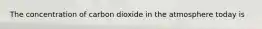 The concentration of carbon dioxide in the atmosphere today is