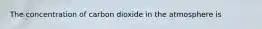 The concentration of carbon dioxide in the atmosphere is