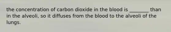 the concentration of carbon dioxide in the blood is ________ than in the alveoli, so it diffuses from the blood to the alveoli of the lungs.