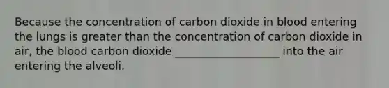 Because the concentration of carbon dioxide in blood entering the lungs is greater than the concentration of carbon dioxide in air, the blood carbon dioxide ___________________ into the air entering the alveoli.