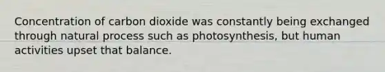 Concentration of carbon dioxide was constantly being exchanged through natural process such as photosynthesis, but human activities upset that balance.