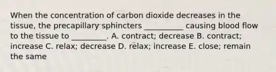 When the concentration of carbon dioxide decreases in the tissue, the precapillary sphincters __________ causing blood flow to the tissue to _________. A. contract; decrease B. contract; increase C. relax; decrease D. relax; increase E. close; remain the same